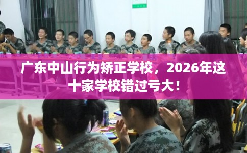 广东中山行为矫正学校，2026年这十家学校错过亏大！