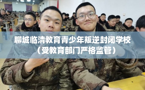 聊城临清教育青少年叛逆封闭学校(受教育部门严格监管) 聊城临清教育青少年叛逆封闭学校(受教育部门严格监管)