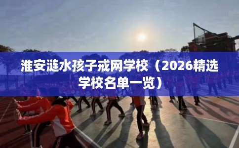 淮安涟水孩子戒网学校（2026精选学校名单一览）