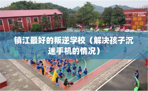 镇江最好的叛逆学校(解决孩子沉迷手机的情况) 镇江最好的叛逆学校(解决孩子沉迷手机的情况)