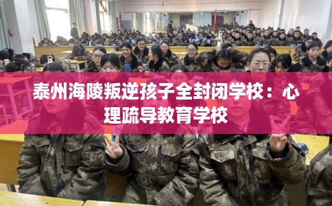 泰州海陵叛逆孩子全封闭学校：心理疏导教育学校