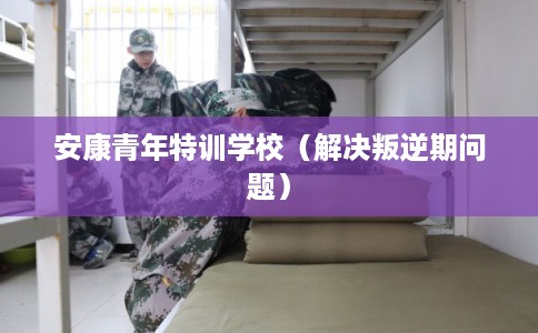 安康青年特训学校（解决叛逆期问题）