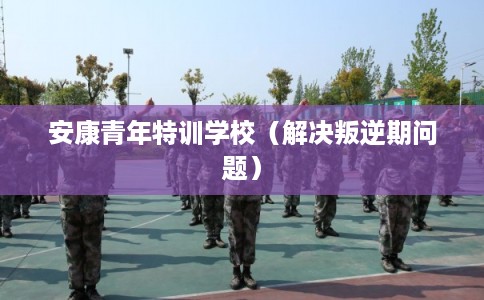 安康青年特训学校（解决叛逆期问题）