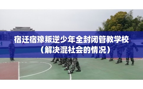 宿迁宿豫叛逆少年全封闭管教学校（解决混社会的情况）