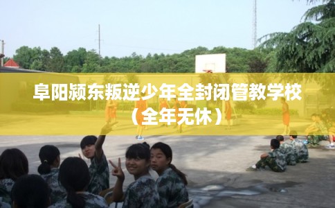 阜阳颍东叛逆少年全封闭管教学校（全年无休）