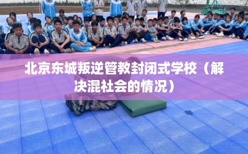 北京东城叛逆管教封闭式学校(解决混社会的情况) 北京东城叛逆管教封闭式学校(解决混社会的情况)