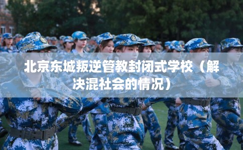 北京东城叛逆管教封闭式学校(解决混社会的情况) 北京东城叛逆管教封闭式学校(解决混社会的情况)
