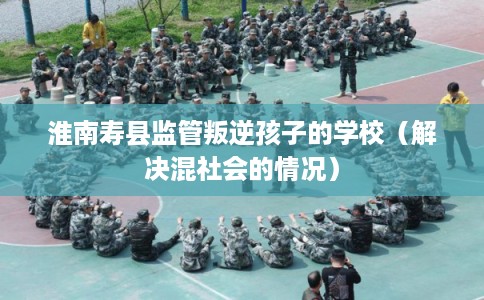 淮南寿县监管叛逆孩子的学校(解决混社会的情况) 淮南寿县监管叛逆孩子的学校(解决混社会的情况)