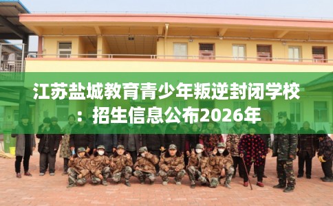 江苏盐城教育青少年叛逆封闭学校:招生信息公布2026年 江苏盐城教育青少年叛逆封闭学校:招生信息公布2026年