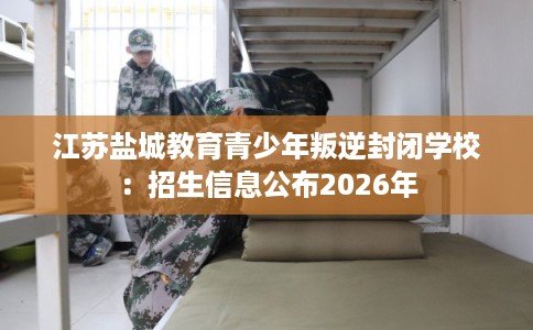 江苏盐城教育青少年叛逆封闭学校:招生信息公布2026年 江苏盐城教育青少年叛逆封闭学校:招生信息公布2026年