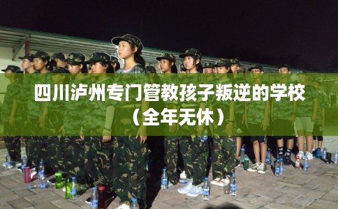 四川泸州专门管教孩子叛逆的学校（全年无休）