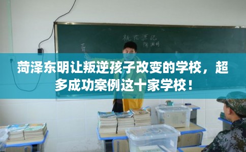 菏泽东明让叛逆孩子改变的学校，超多成功案例这十家学校！