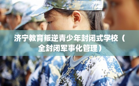 济宁教育叛逆青少年封闭式学校(全封闭军事化管理) 济宁教育叛逆青少年封闭式学校(全封闭军事化管理)