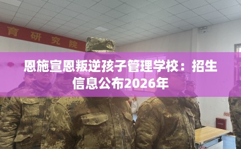恩施宣恩叛逆孩子管理学校：招生信息公布2026年