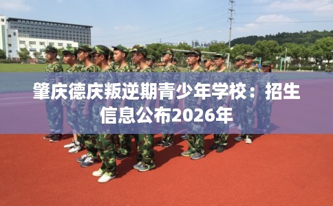 肇庆德庆叛逆期青少年学校:招生信息公布2026年 肇庆德庆叛逆期青少年学校:招生信息公布2026年