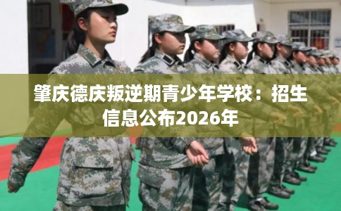 肇庆德庆叛逆期青少年学校:招生信息公布2026年 肇庆德庆叛逆期青少年学校:招生信息公布2026年