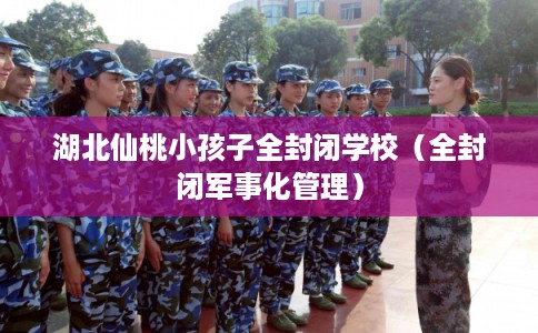 湖北仙桃小孩子全封闭学校(全封闭军事化管理) 湖北仙桃小孩子全封闭学校(全封闭军事化管理)