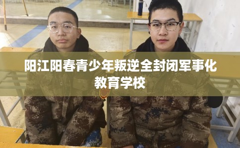 阳江阳春青少年叛逆全封闭军事化教育学校