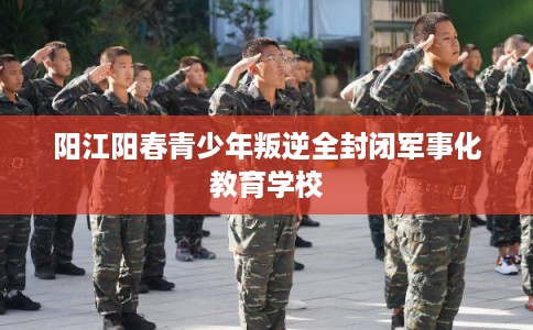 阳江阳春青少年叛逆全封闭军事化教育学校