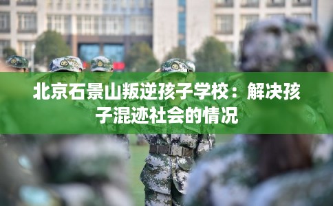 北京石景山叛逆孩子学校:解决孩子混迹社会的情况 北京石景山叛逆孩子学校:解决孩子混迹社会的情况