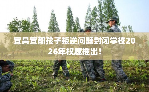 宜昌宜都孩子叛逆问题封闭学校2026年权威推出！