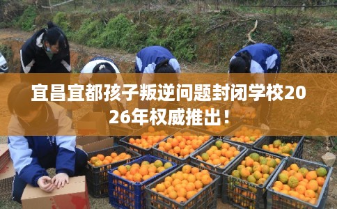 宜昌宜都孩子叛逆问题封闭学校2026年权威推出！
