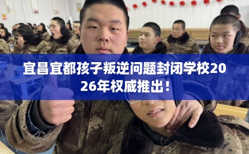 宜昌宜都孩子叛逆问题封闭学校2026年权威推出！