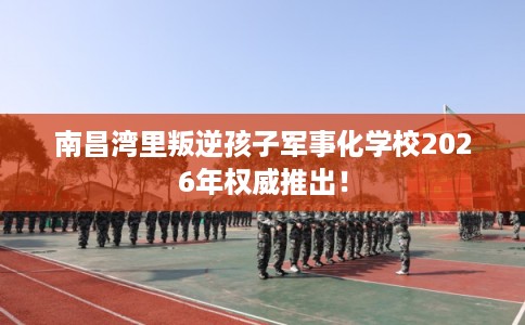 南昌湾里叛逆孩子军事化学校2026年权威推出！