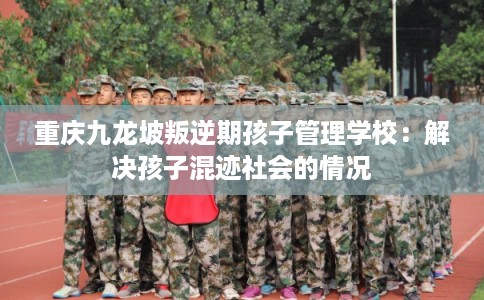 重庆九龙坡叛逆期孩子管理学校:解决孩子混迹社会的情况 重庆九龙坡叛逆期孩子管理学校:解决孩子混迹社会的情况