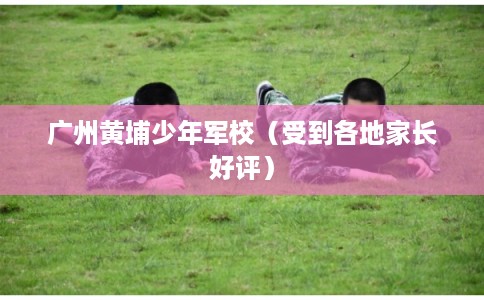 广州黄埔少年军校（受到各地家长好评）