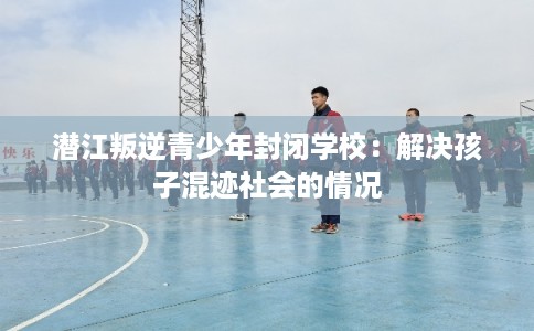 潜江叛逆青少年封闭学校:解决孩子混迹社会的情况 潜江叛逆青少年封闭学校:解决孩子混迹社会的情况
