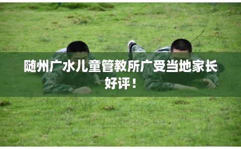 随州广水儿童管教所广受当地家长好评! 随州广水儿童管教所广受当地家长好评!