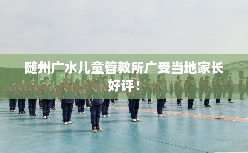随州广水儿童管教所广受当地家长好评! 随州广水儿童管教所广受当地家长好评!