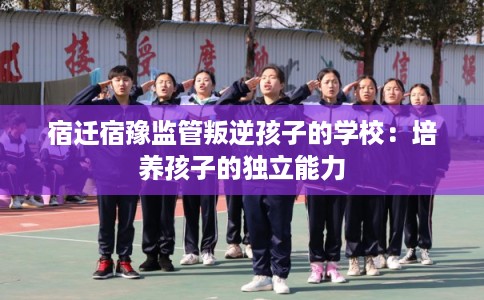 宿迁宿豫监管叛逆孩子的学校:培养孩子的独立能力 宿迁宿豫监管叛逆孩子的学校:培养孩子的独立能力