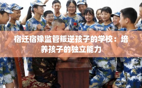 宿迁宿豫监管叛逆孩子的学校:培养孩子的独立能力 宿迁宿豫监管叛逆孩子的学校:培养孩子的独立能力