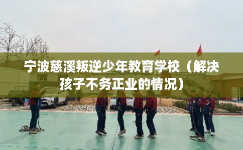 宁波慈溪叛逆少年教育学校（解决孩子不务正业的情况）