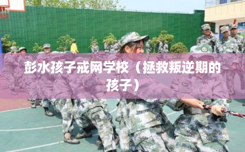 彭水孩子戒网学校(拯救叛逆期的孩子) 彭水孩子戒网学校(拯救叛逆期的孩子)