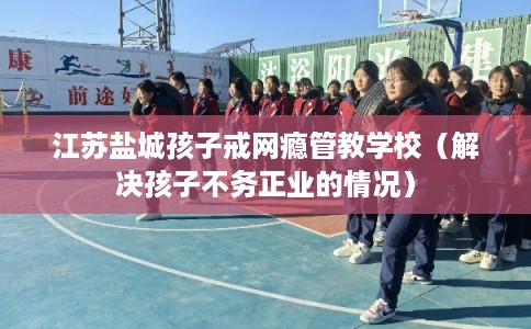 江苏盐城孩子戒网瘾管教学校（解决孩子不务正业的情况）