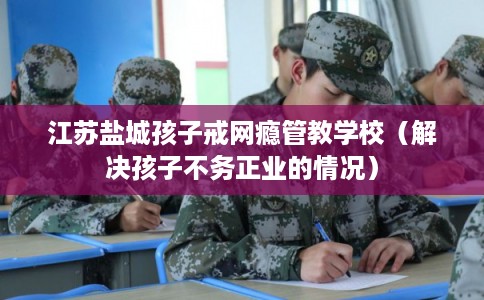 江苏盐城孩子戒网瘾管教学校（解决孩子不务正业的情况）
