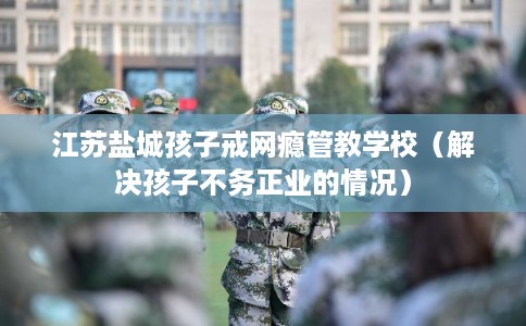 江苏盐城孩子戒网瘾管教学校（解决孩子不务正业的情况）