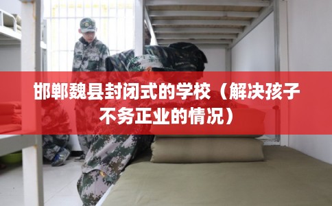 邯郸魏县封闭式的学校(解决孩子不务正业的情况) 邯郸魏县封闭式的学校(解决孩子不务正业的情况)