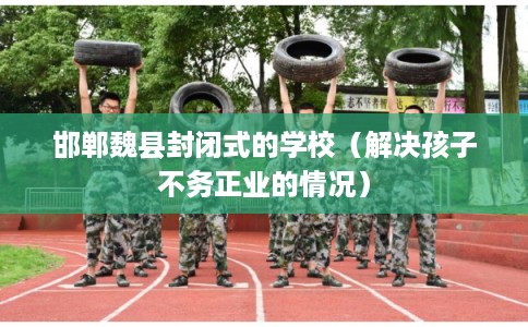 邯郸魏县封闭式的学校(解决孩子不务正业的情况) 邯郸魏县封闭式的学校(解决孩子不务正业的情况)