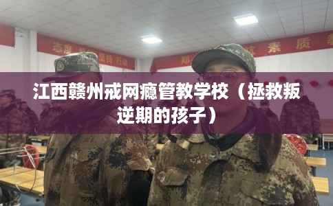 江西赣州戒网瘾管教学校（拯救叛逆期的孩子）