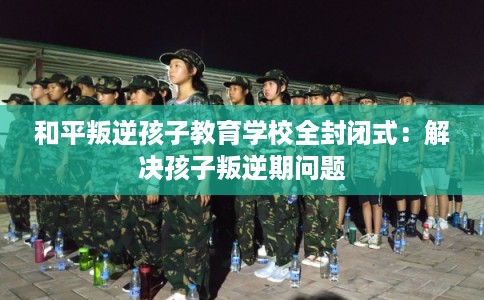 和平叛逆孩子教育学校全封闭式：解决孩子叛逆期问题