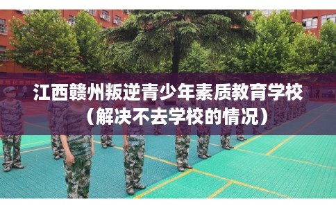 江西赣州叛逆青少年素质教育学校(解决不去学校的情况) 江西赣州叛逆青少年素质教育学校(解决不去学校的情况)