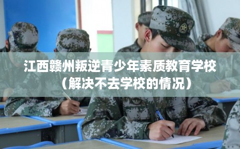 江西赣州叛逆青少年素质教育学校(解决不去学校的情况) 江西赣州叛逆青少年素质教育学校(解决不去学校的情况)