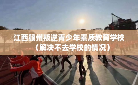 江西赣州叛逆青少年素质教育学校(解决不去学校的情况) 江西赣州叛逆青少年素质教育学校(解决不去学校的情况)