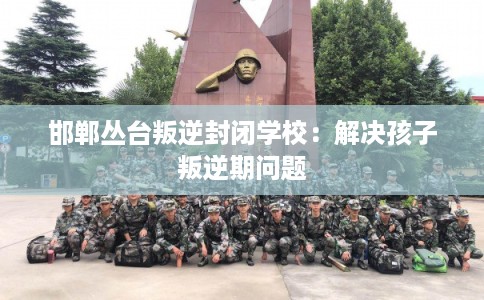 邯郸丛台叛逆封闭学校：解决孩子叛逆期问题