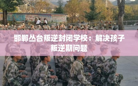 邯郸丛台叛逆封闭学校：解决孩子叛逆期问题