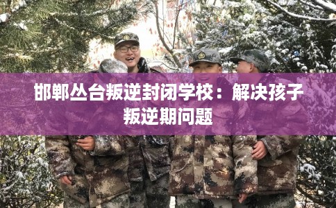 邯郸丛台叛逆封闭学校：解决孩子叛逆期问题